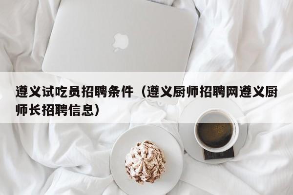 遵义试吃员招聘条件（遵义厨师招聘网遵义厨师长招聘信息）