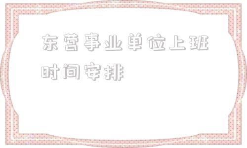 东营事业单位上班时间安排(2022年东营事业编人数统计)