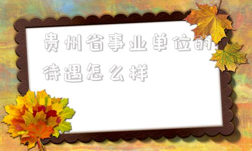 贵州省事业单位的待遇怎么样(贵州省机关事业单位退休人员待遇)