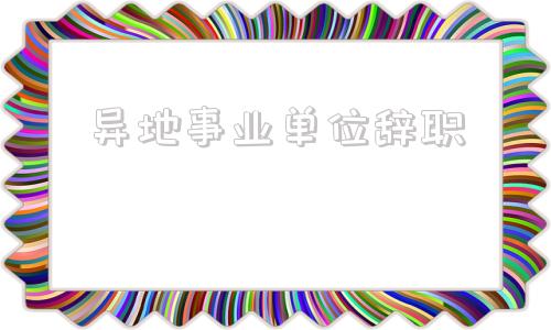 异地事业单位辞职(异地事业编制想辞职)