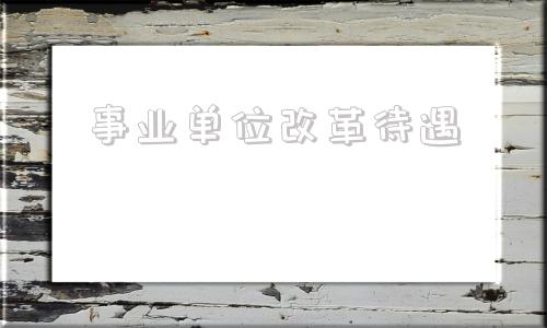 事业单位改革待遇(2022年事业单位改革)