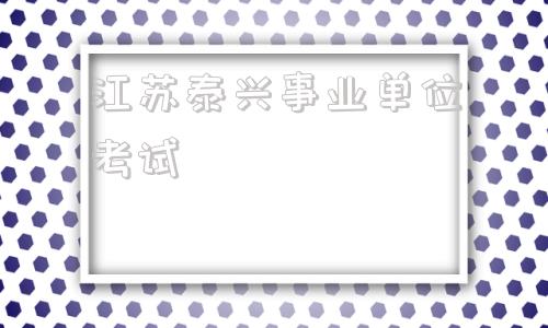 江苏泰兴事业单位考试(2022泰兴事业单位考试)