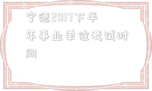 宁德2017下半年事业单位考试时间的简单介绍