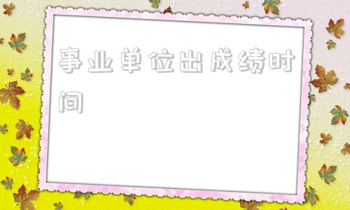 事业单位出成绩时间(事业编出成绩时间2022)