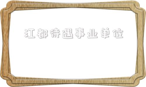 江都待遇事业单位(事业编一般月薪多少)