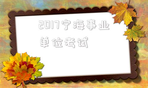 2017宁海事业单位考试的简单介绍