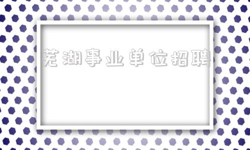 芜湖事业单位招聘(2022年芜湖教师招聘)